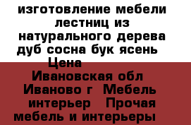 изготовление мебели,лестниц из натурального дерева-дуб сосна бук ясень › Цена ­ 15 000 - Ивановская обл., Иваново г. Мебель, интерьер » Прочая мебель и интерьеры   